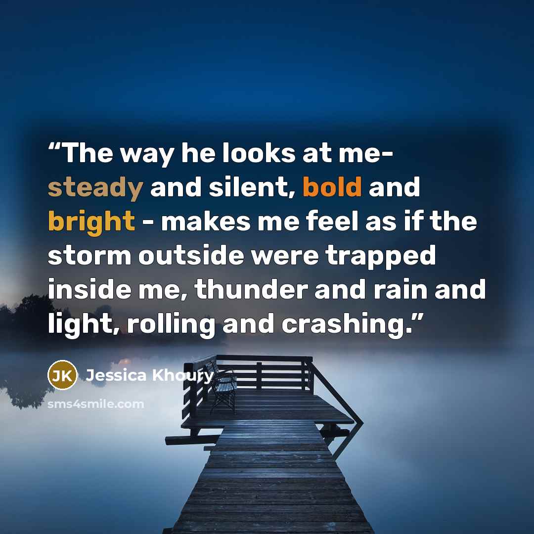 “The way he looks at me- steady and silent, bold and bright - makes me feel as if the storm outside were trapped inside me, thunder and rain and light, rolling and crashing.” quote by Jessica Khoury