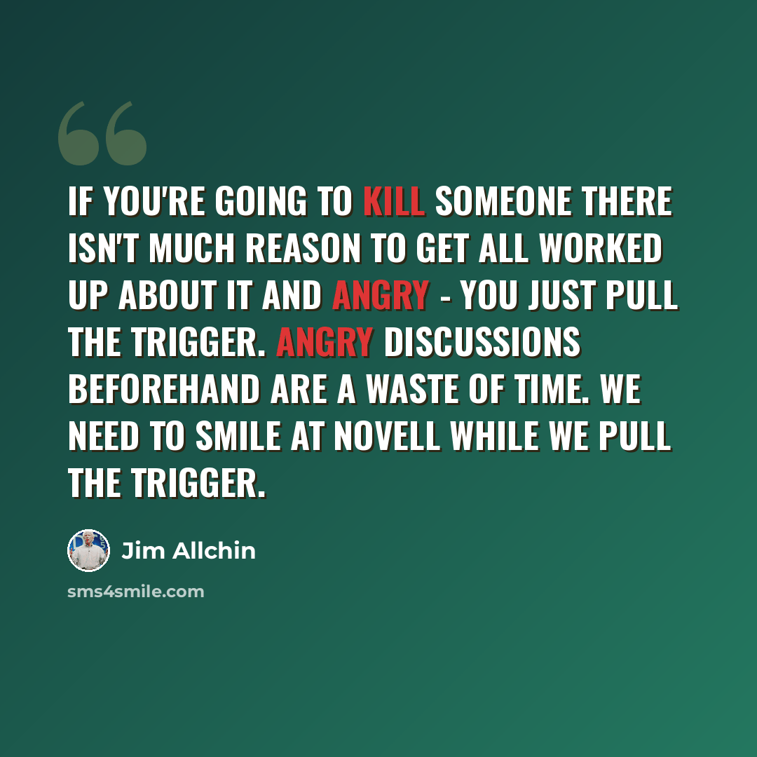 “If you're going to kill someone there isn't much reason to get all worked up about it and angry - you just pull the trigger. Angry discussions beforehand are a waste of time. We need to smile at Novell while we pull the trigger.” quote by Jim Allchin