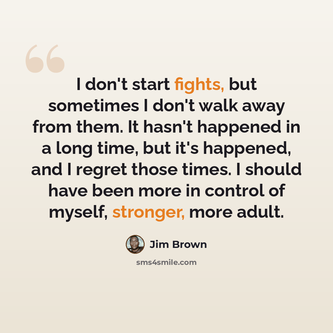 “I don't start fights, but sometimes I don't walk away from them. It hasn't happened in a long time, but it's happened, and I regret those times. I should have been more in control of myself, stronger, more adult.” quote by Jim Brown