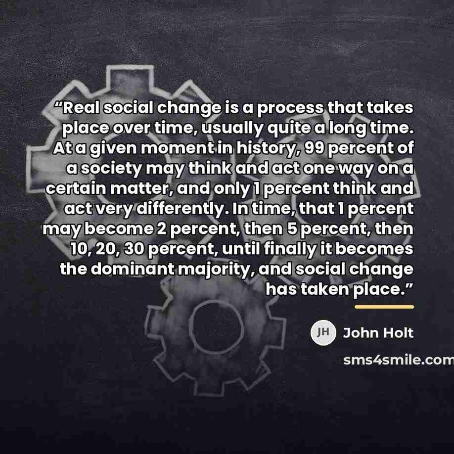 “Real social change is a process that takes place over time, usually quite a long time. At a given moment in history, 99 percent of a society may think and act one way on a certain matter, and only 1 percent think and act very differently. In time, that 1 percent may become 2 percent, then 5…” quote by John Holt