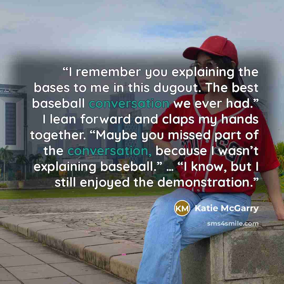 “I remember you explaining the bases to me in this dugout. The best baseball conversation we ever had.” I lean forward and claps my hands together. “Maybe you missed part of the conversation, because I wasn’t explaining baseball.” … “I know, but I still enjoyed the demonstration.” quote by Katie McGarry