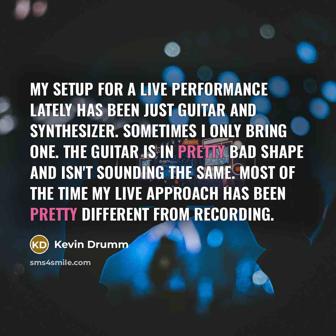 “My setup for a live performance lately has been just guitar and synthesizer. Sometimes I only bring one. The guitar is in pretty bad shape and isn't sounding the same. Most of the time my live approach has been pretty different from recording.” quote by Kevin Drumm