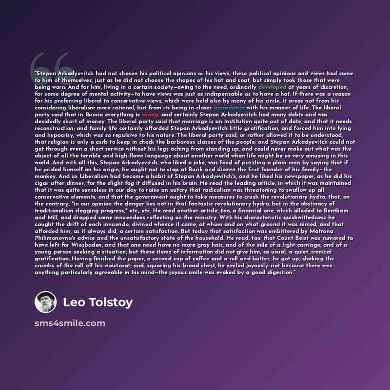 “Stepan Arkadyevitch had not chosen his political opinions or his views; these political opinions and views had come to him of themselves, just as he did not choose the shapes of his hat and coat, but simply took those that were being worn. And for him, living in a certain society—owing to the…” quote by Leo Tolstoy
