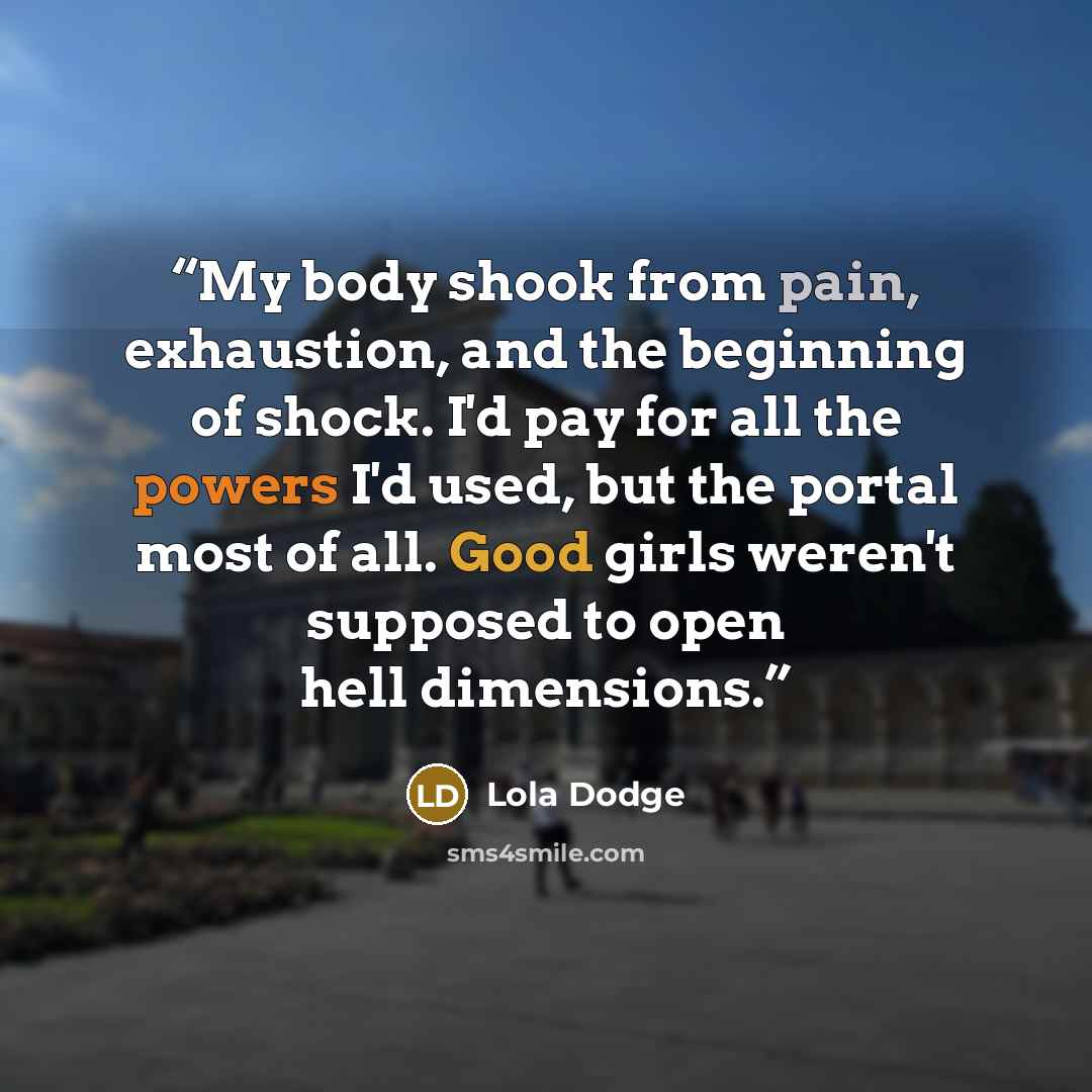 “My body shook from pain, exhaustion, and the beginning of shock. I'd pay for all the powers I'd used, but the portal most of all. Good girls weren't supposed to open hell dimensions.” quote by Lola Dodge