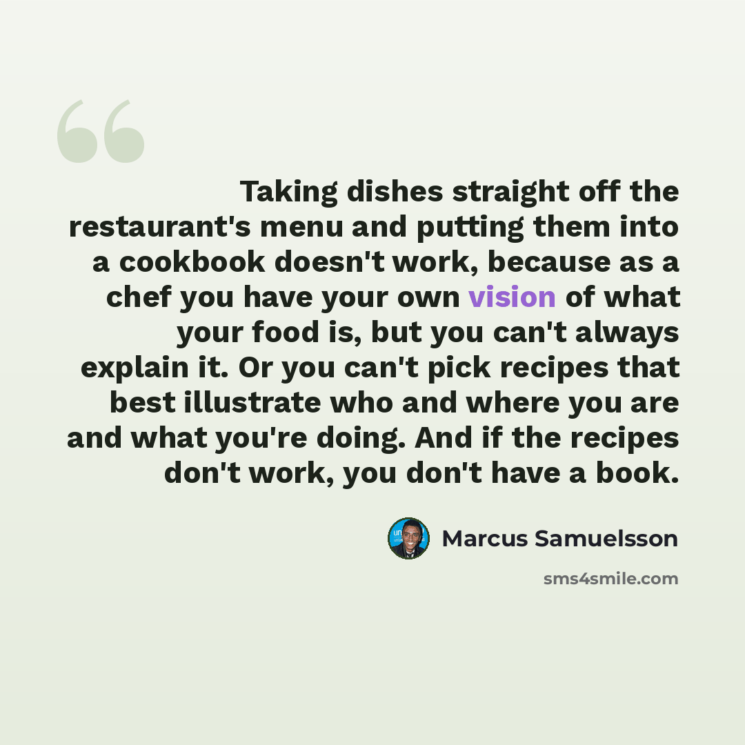 “Taking dishes straight off the restaurant's menu and putting them into a cookbook doesn't work, because as a chef you have your own vision of what your food is, but you can't always explain it. Or you can't pick recipes that best illustrate who and where you are and what you're doing. And if the…” quote by Marcus Samuelsson
