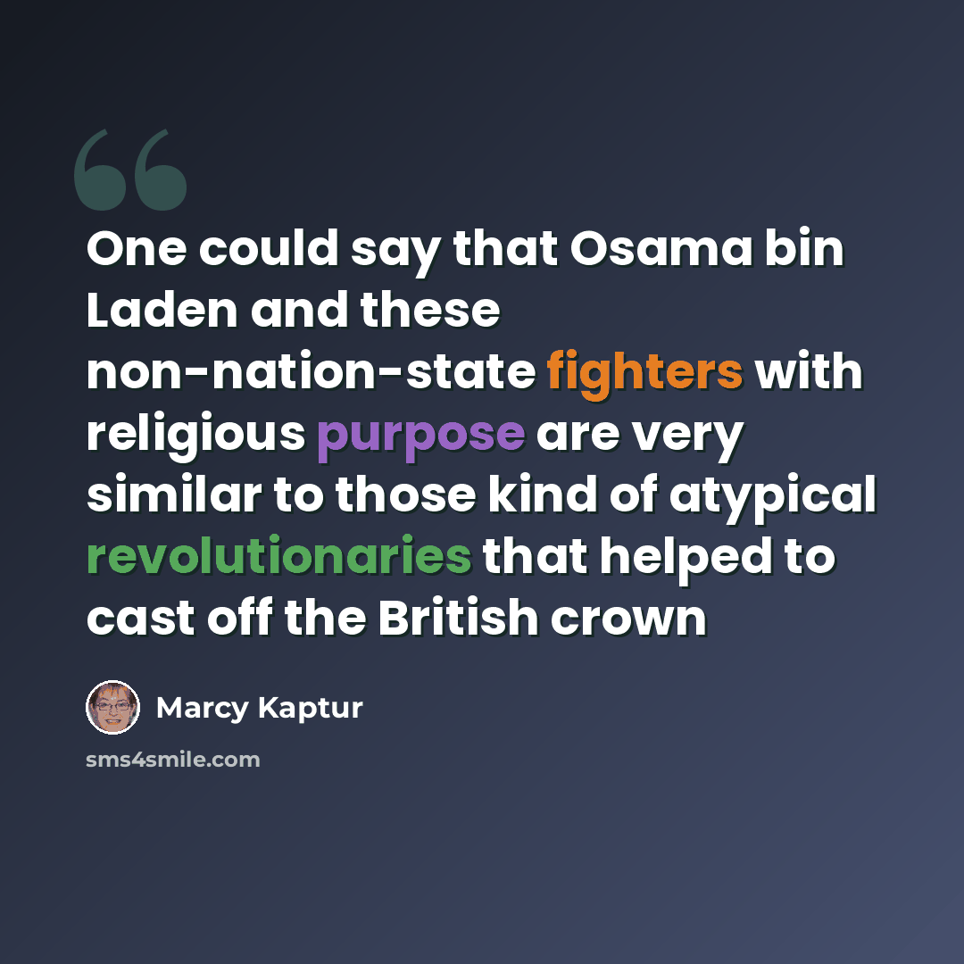 “One could say that Osama bin Laden and these non-nation-state fighters with religious purpose are very similar to those kind of atypical revolutionaries that helped to cast off the British crown” quote by Marcy Kaptur