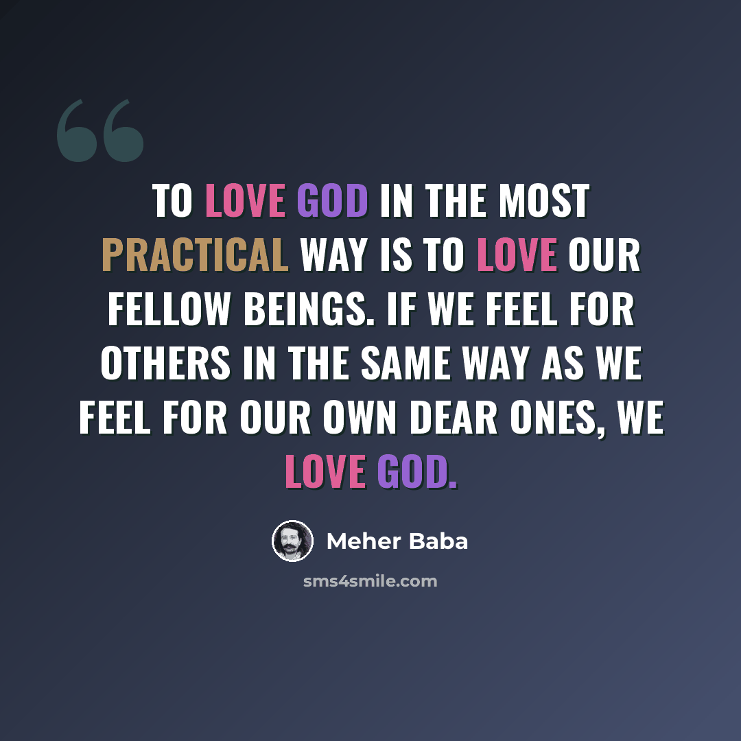 “To love God in the most practical way is to love our fellow beings. If we feel for others in the same way as we feel for our own dear ones, we love God.” quote by Meher Baba