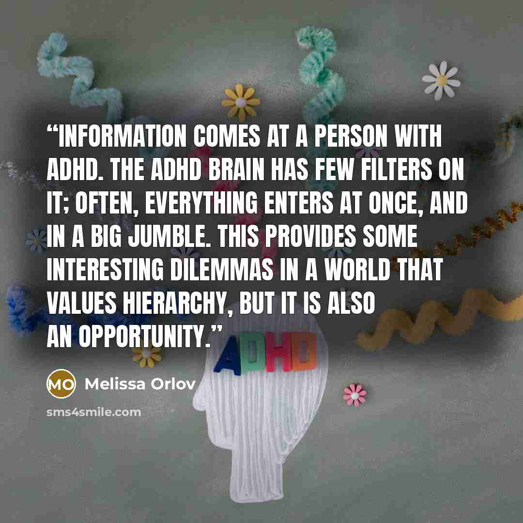 “information comes at a person with ADHD. The ADHD brain has few filters on it; often, everything enters at once, and in a big jumble. This provides some interesting dilemmas in a world that values hierarchy, but it is also an opportunity.” quote by Melissa Orlov