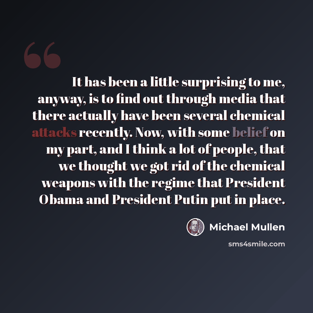 “It has been a little surprising to me, anyway, is to find out through media that there actually have been several chemical attacks recently. Now, with some belief on my part, and I think a lot of people, that we thought we got rid of the chemical weapons with the regime that President Obama and…” quote by Michael Mullen