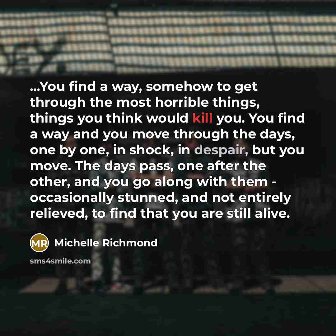 “...You find a way, somehow to get through the most horrible things, things you think would kill you. You find a way and you move through the days, one by one, in shock, in despair, but you move. The days pass, one after the other, and you go along with them - occasionally stunned, and not entirely…” quote by Michelle Richmond