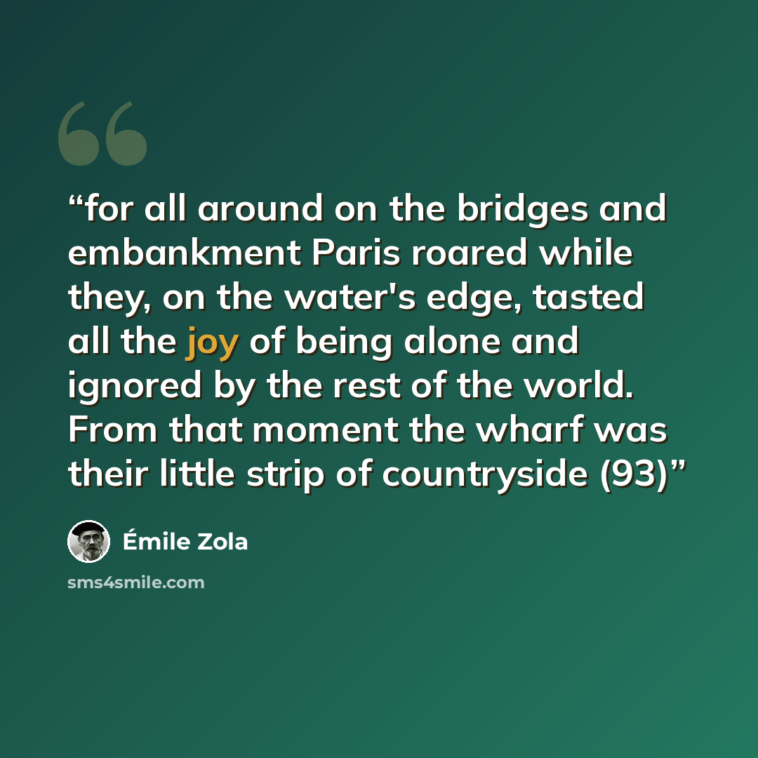 “for all around on the bridges and embankment Paris roared while they, on the water's edge, tasted all the joy of being alone and ignored by the rest of the world. From that moment the wharf was their little strip of countryside (93)” quote by Émile Zola