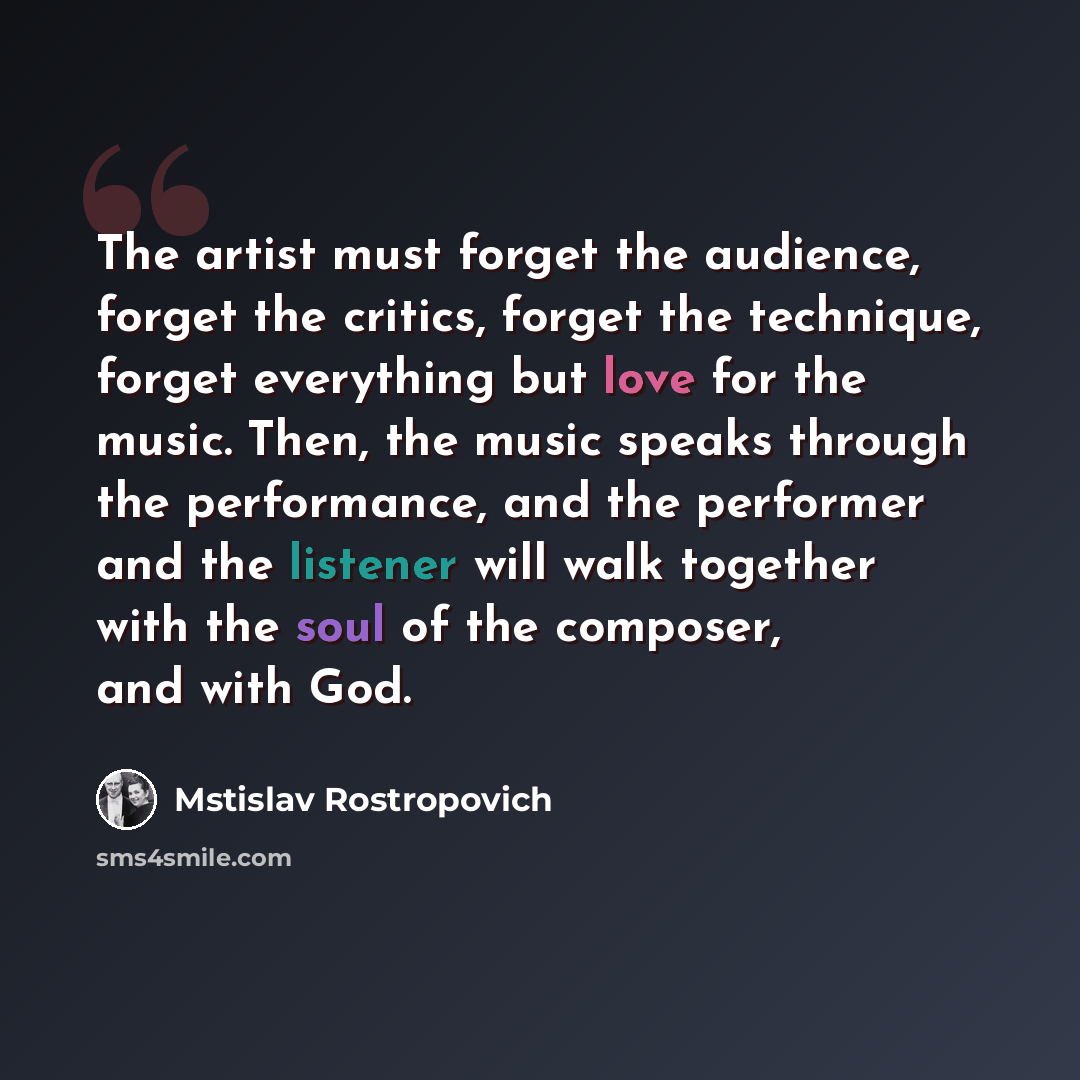 “The artist must forget the audience, forget the critics, forget the technique, forget everything but love for the music. Then, the music speaks through the performance, and the performer and the listener will walk together with the soul of the composer, and with God.” quote by Mstislav Rostropovich