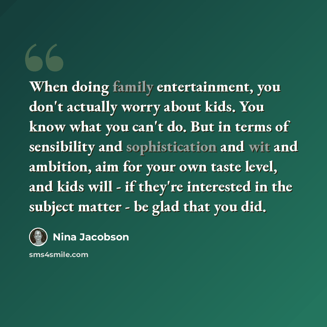 “When doing family entertainment, you don't actually worry about kids. You know what you can't do. But in terms of sensibility and sophistication and wit and ambition, aim for your own taste level, and kids will - if they're interested in the subject matter - be glad that you did.” quote by Nina Jacobson