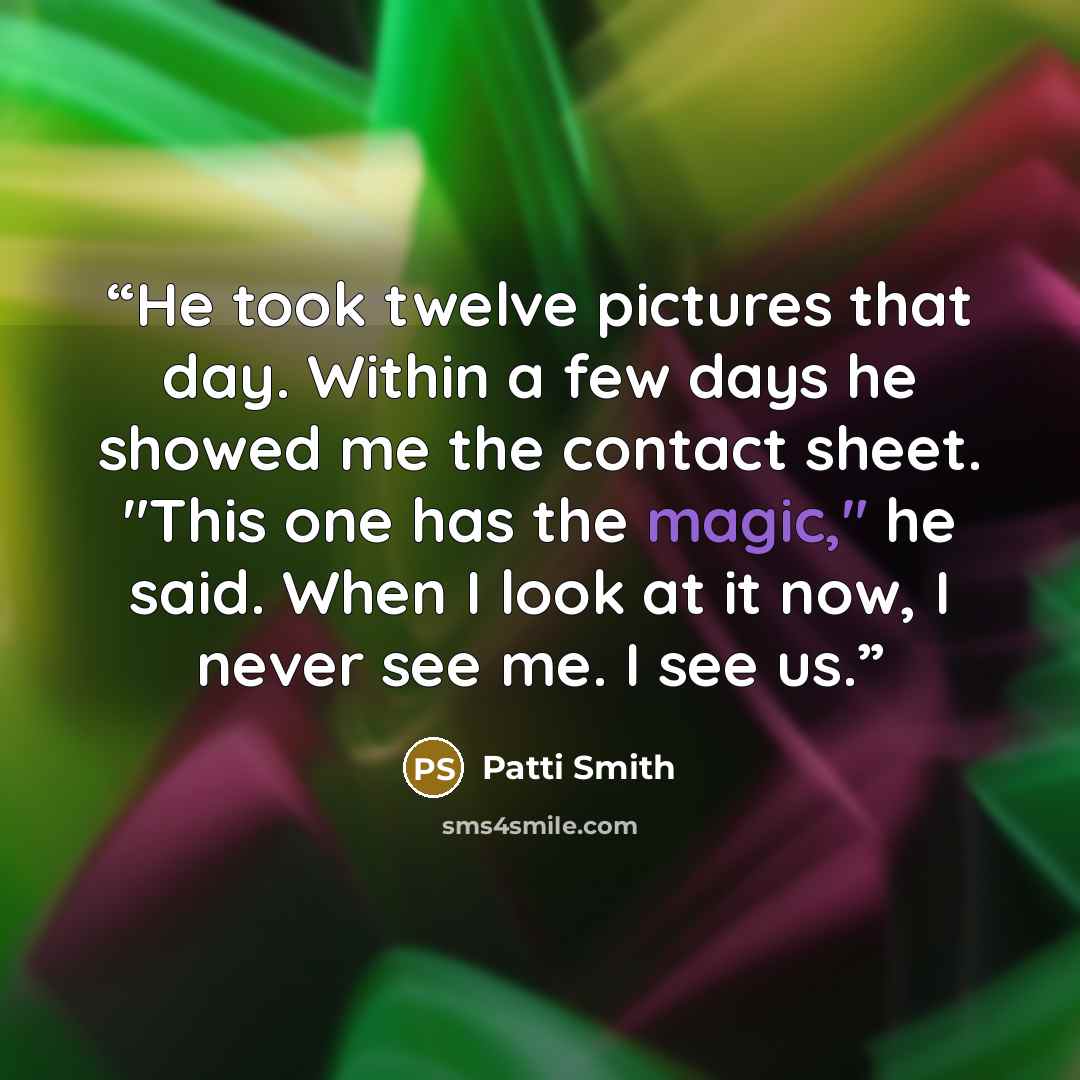“He took twelve pictures that day. Within a few days he showed me the contact sheet. "This one has the magic," he said. When I look at it now, I never see me. I see us.” quote by Patti Smith
