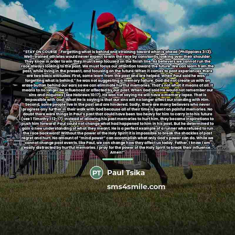“STAY ON COURSE …Forgetting what is behind and straining toward what is ahead (Philippians 3:13). Well-trained athletes would never expect to win the race by constantly looking over their shoulder. They know in order to win they must keep focused on the finish line. As believers we cannot run the…” quote by Paul Tsika
