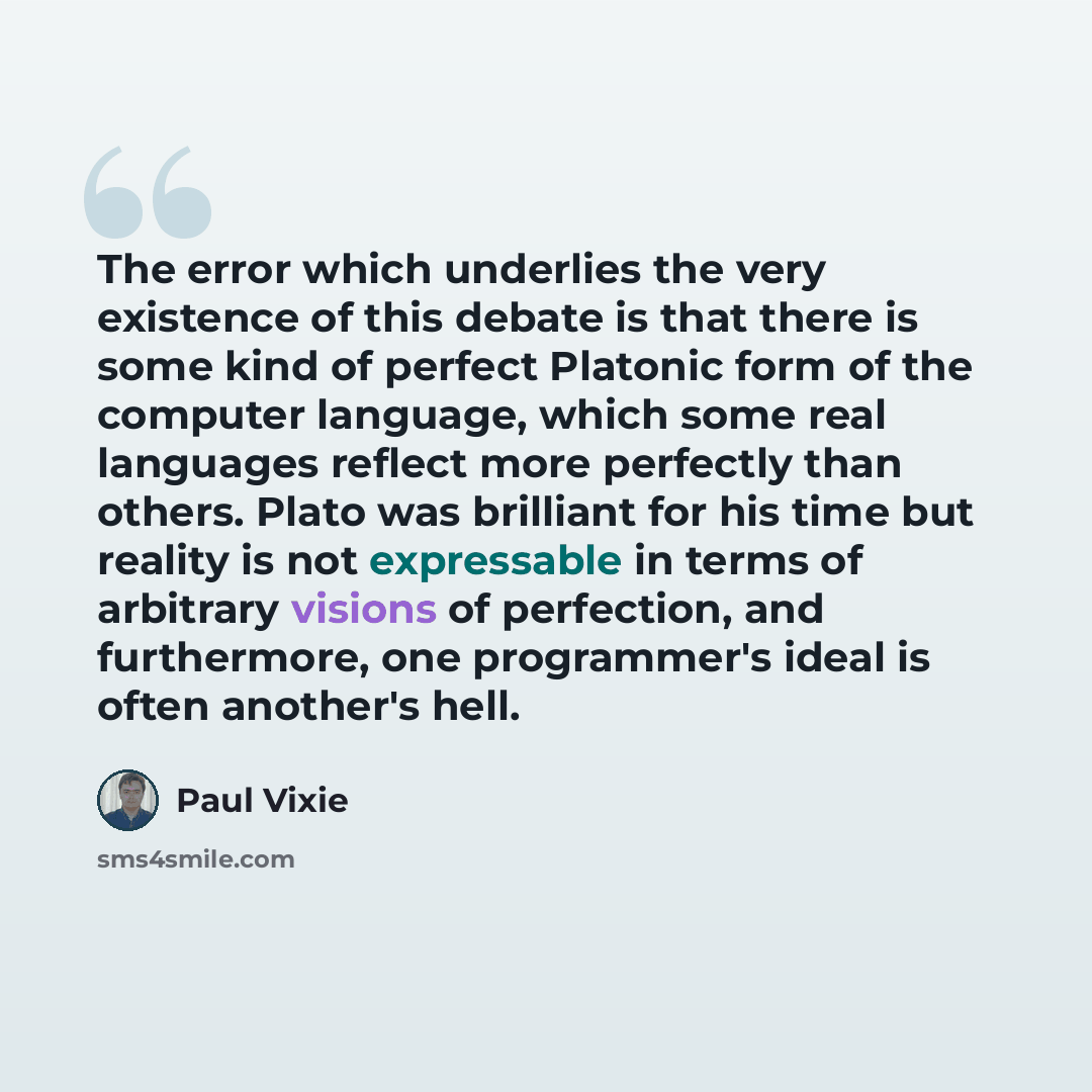 “The error which underlies the very existence of this debate is that there is some kind of perfect Platonic form of the computer language, which some real languages reflect more perfectly than others. Plato was brilliant for his time but reality is not expressable in terms of arbitrary visions of…” quote by Paul Vixie