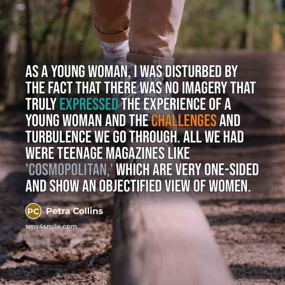 “As a young woman, I was disturbed by the fact that there was no imagery that truly expressed the experience of a young woman and the challenges and turbulence we go through. All we had were teenage magazines like 'Cosmopolitan,' which are very one-sided and show an objectified view of women.” quote by Petra Collins