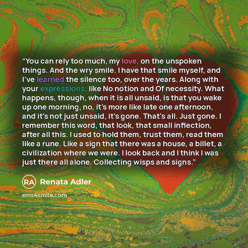 “You can rely too much, my love, on the unspoken things. And the wry smile. I have that smile myself, and I've learned the silence too, over the years. Along with your expressions, like No notion and Of necessity. What happens, though, when it is all unsaid, is that you wake up one morning, no…” quote by Renata Adler