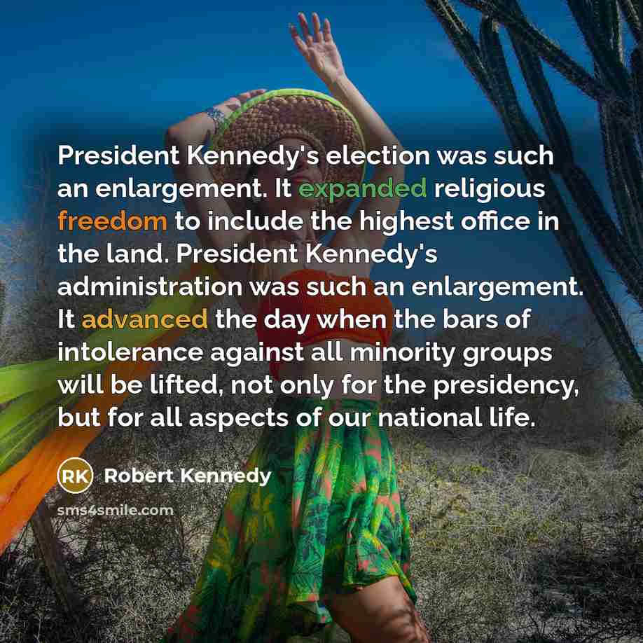 “President Kennedy's election was such an enlargement. It expanded religious freedom to include the highest office in the land. President Kennedy's administration was such an enlargement. It advanced the day when the bars of intolerance against all minority groups will be lifted, not only for the…” quote by Robert Kennedy