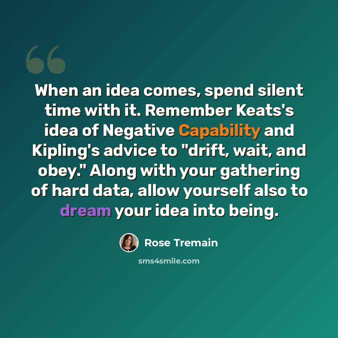 “When an idea comes, spend silent time with it. Remember Keats's idea of Negative Capability and Kipling's advice to "drift, wait, and obey." Along with your gathering of hard data, allow yourself also to dream your idea into being.” quote by Rose Tremain