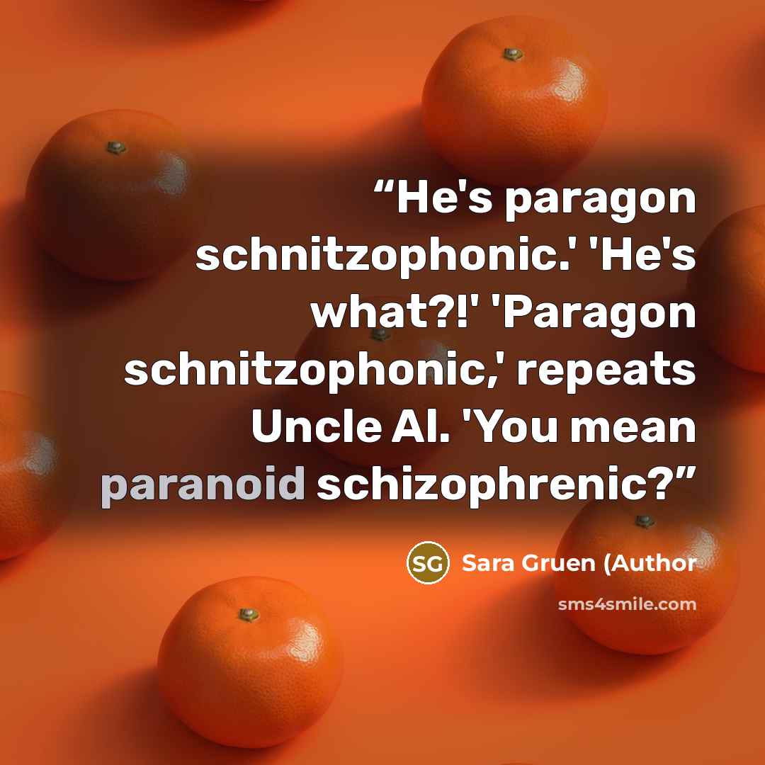 “He's paragon schnitzophonic.' 'He's what?!' 'Paragon schnitzophonic,' repeats Uncle Al. 'You mean paranoid schizophrenic?” quote by Sara Gruen (Author
