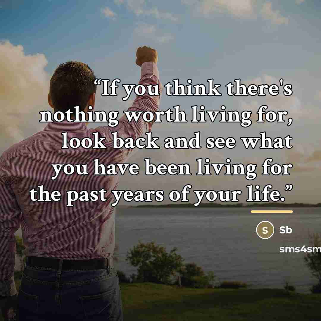 “If you think there's nothing worth living for, look back and see what you have been living for the past years of your life.” quote by SB