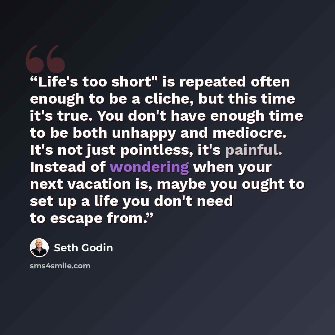 “Life's too short" is repeated often enough to be a cliche, but this time it's true. You don't have enough time to be both unhappy and mediocre. It's not just pointless, it's painful. Instead of wondering when your next vacation is, maybe you ought to set up a life you don't need to escape from.” quote by Seth Godin