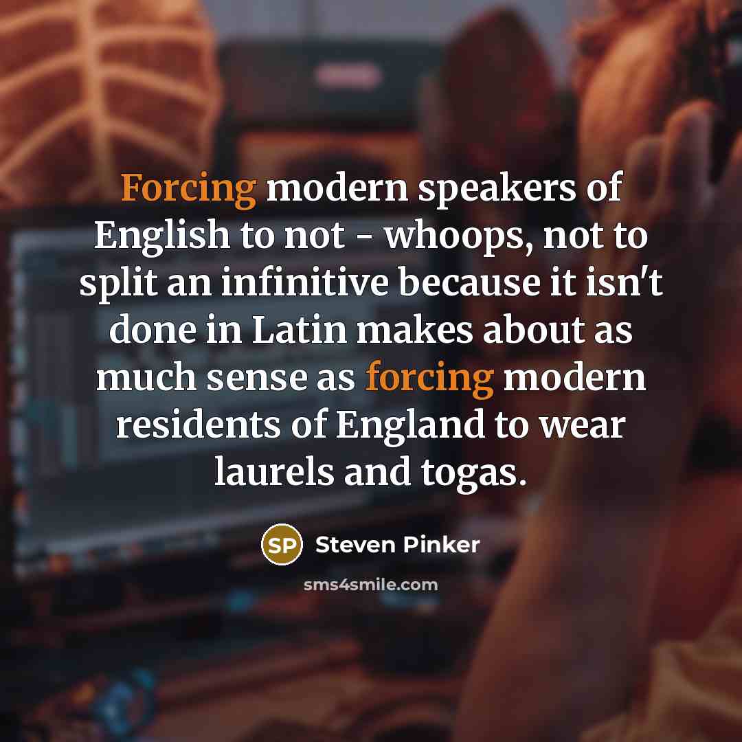 “Forcing modern speakers of English to not - whoops, not to split an infinitive because it isn't done in Latin makes about as much sense as forcing modern residents of England to wear laurels and togas.” quote by Steven Pinker