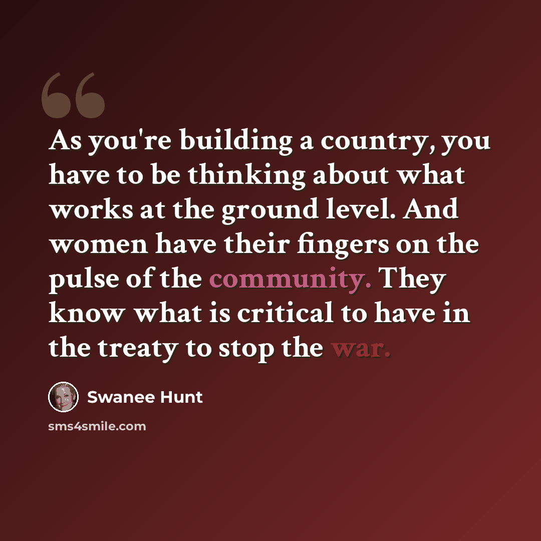 “As you're building a country, you have to be thinking about what works at the ground level. And women have their fingers on the pulse of the community. They know what is critical to have in the treaty to stop the war.” quote by Swanee Hunt