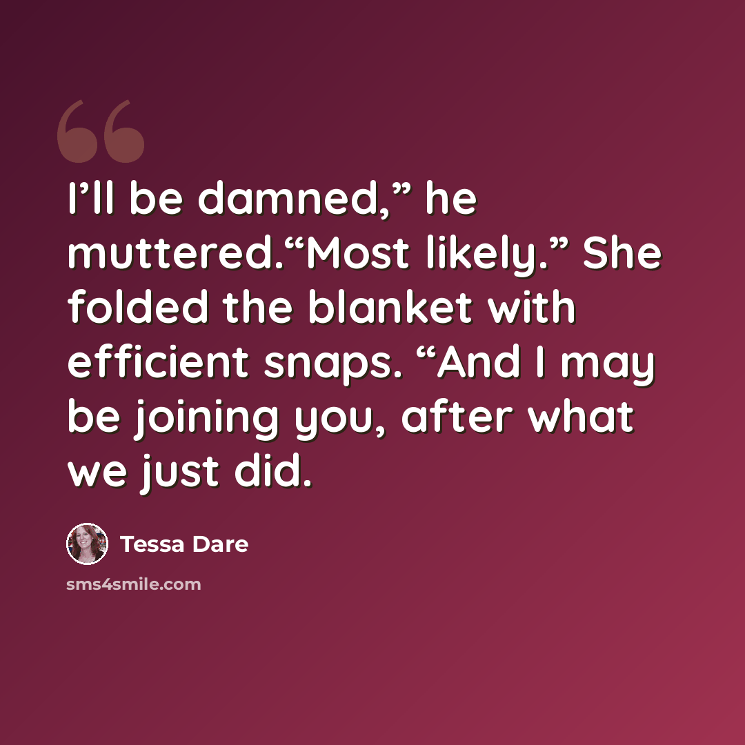 “I’ll be damned,” he muttered.“Most likely.” She folded the blanket with efficient snaps. “And I may be joining you, after what we just did.” quote by Tessa Dare