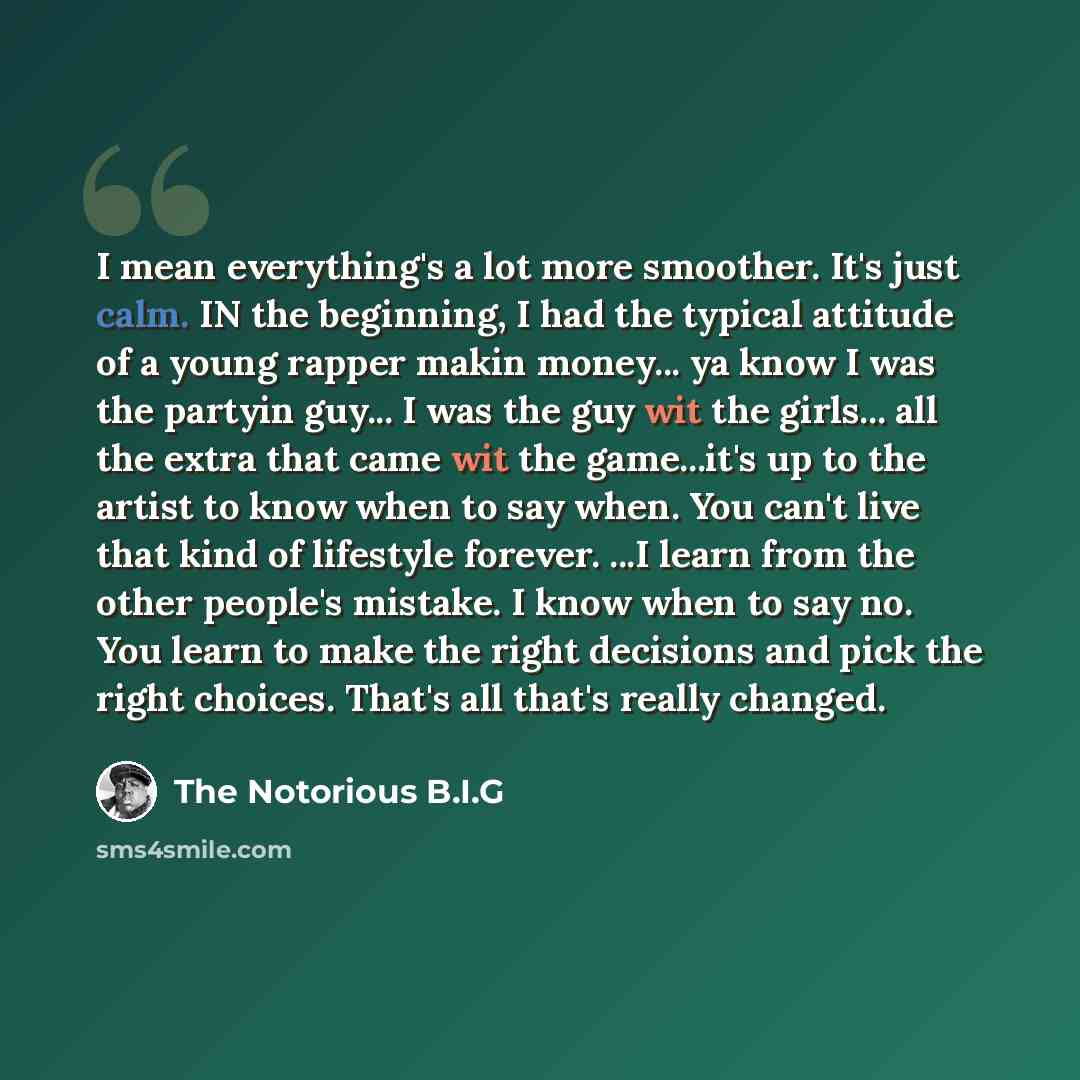 “I mean everything's a lot more smoother. It's just calm. IN the beginning, I had the typical attitude of a young rapper makin money... ya know I was the partyin guy... I was the guy wit the girls... all the extra that came wit the game...it's up to the artist to know when to say when. You can't…” quote by The Notorious B.I.G