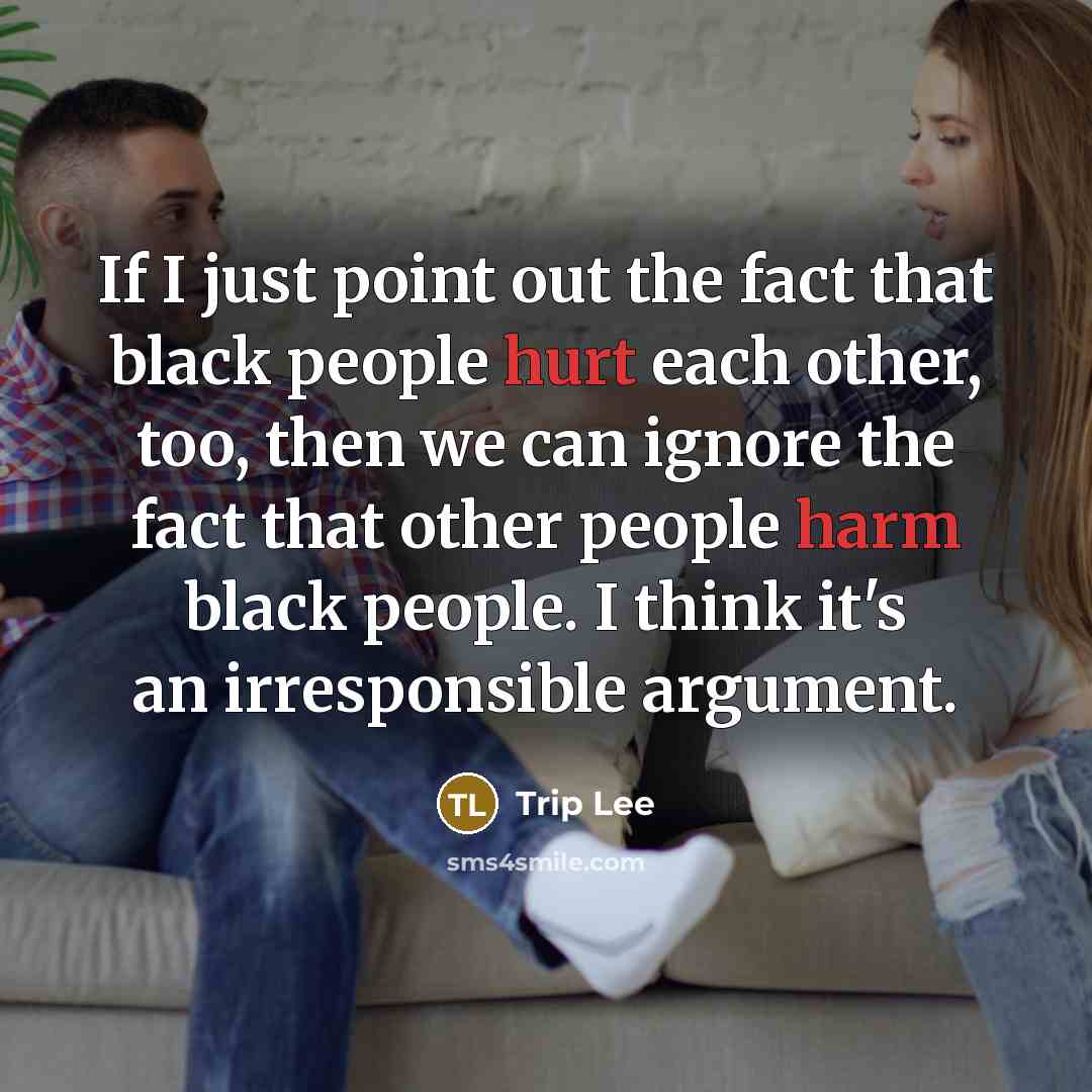 “If I just point out the fact that black people hurt each other, too, then we can ignore the fact that other people harm black people. I think it's an irresponsible argument.” quote by Trip Lee