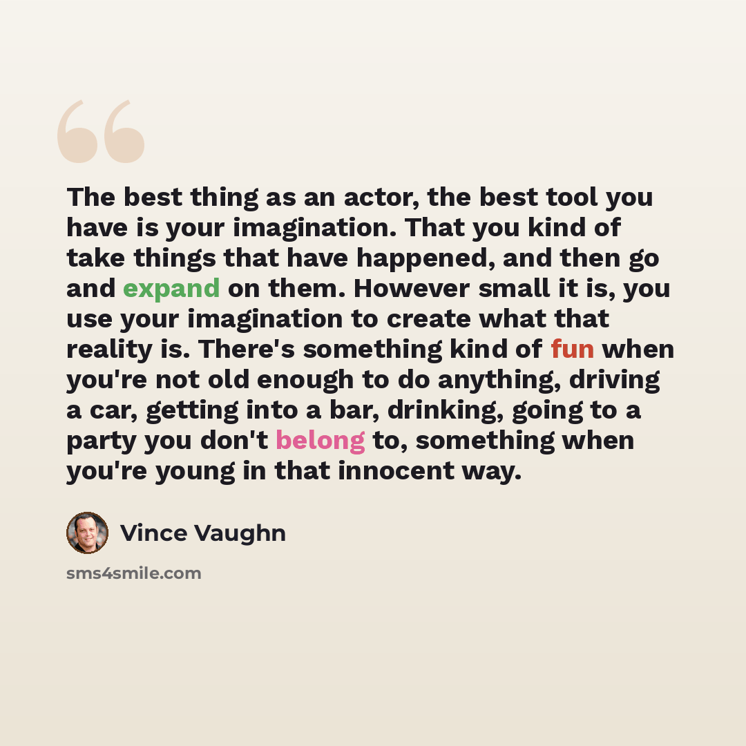“The best thing as an actor, the best tool you have is your imagination. That you kind of take things that have happened, and then go and expand on them. However small it is, you use your imagination to create what that reality is. There's something kind of fun when you're not old enough to do…” quote by Vince Vaughn