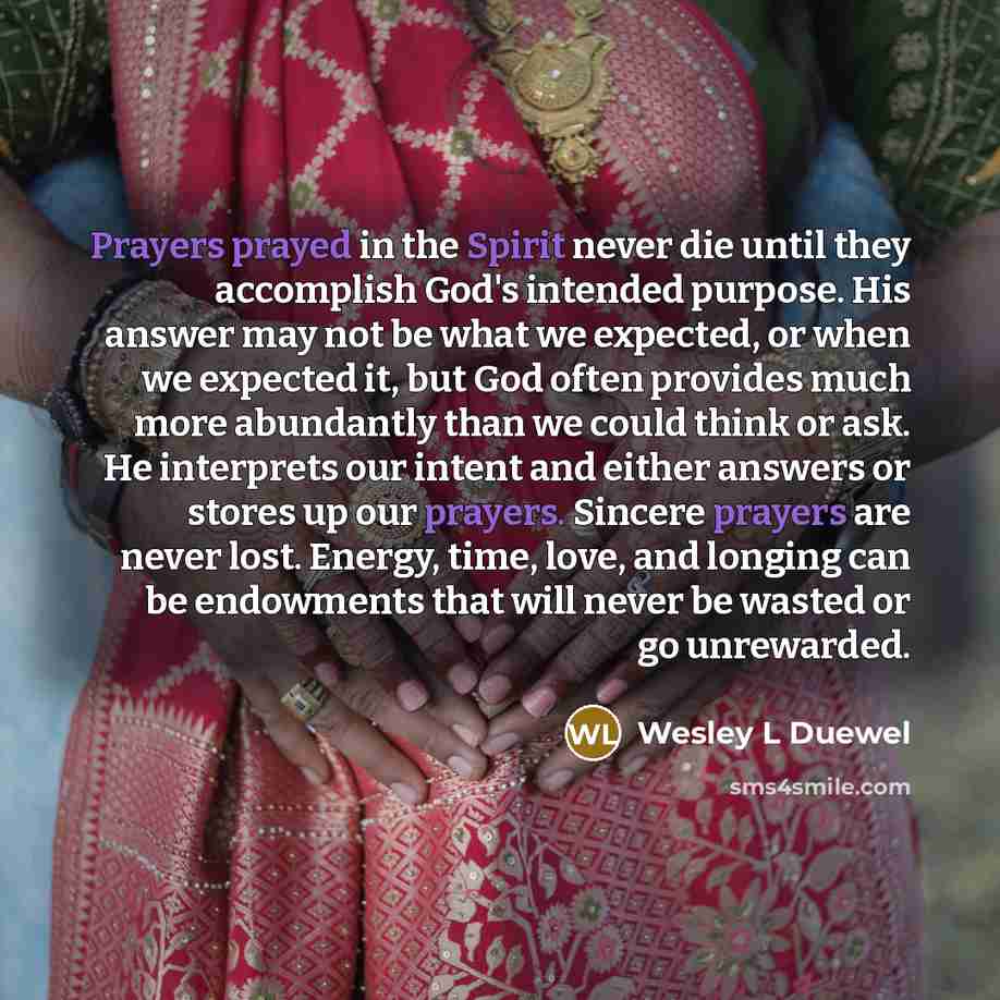 “Prayers prayed in the Spirit never die until they accomplish God's intended purpose. His answer may not be what we expected, or when we expected it, but God often provides much more abundantly than we could think or ask. He interprets our intent and either answers or stores up our prayers. Sincere…” quote by Wesley L Duewel