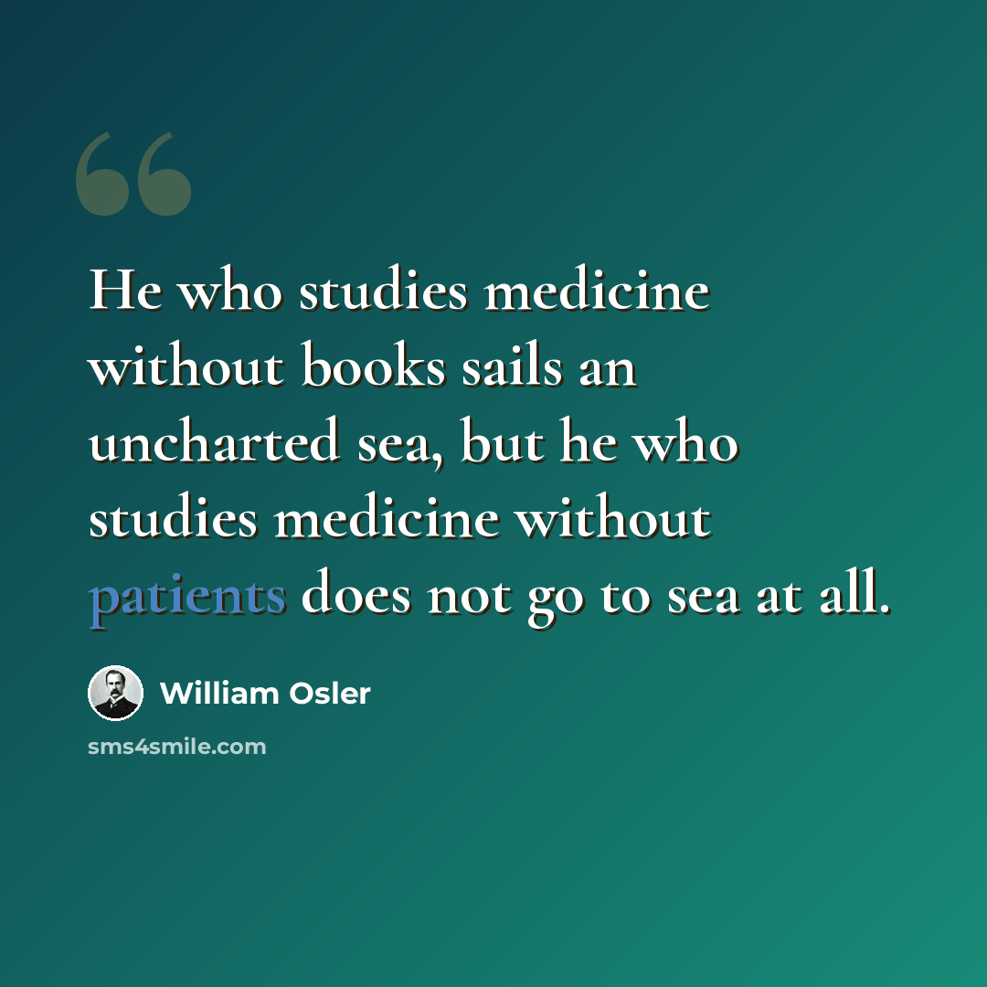“He who studies medicine without books sails an uncharted sea, but he who studies medicine without patients does not go to sea at all.” quote by William Osler