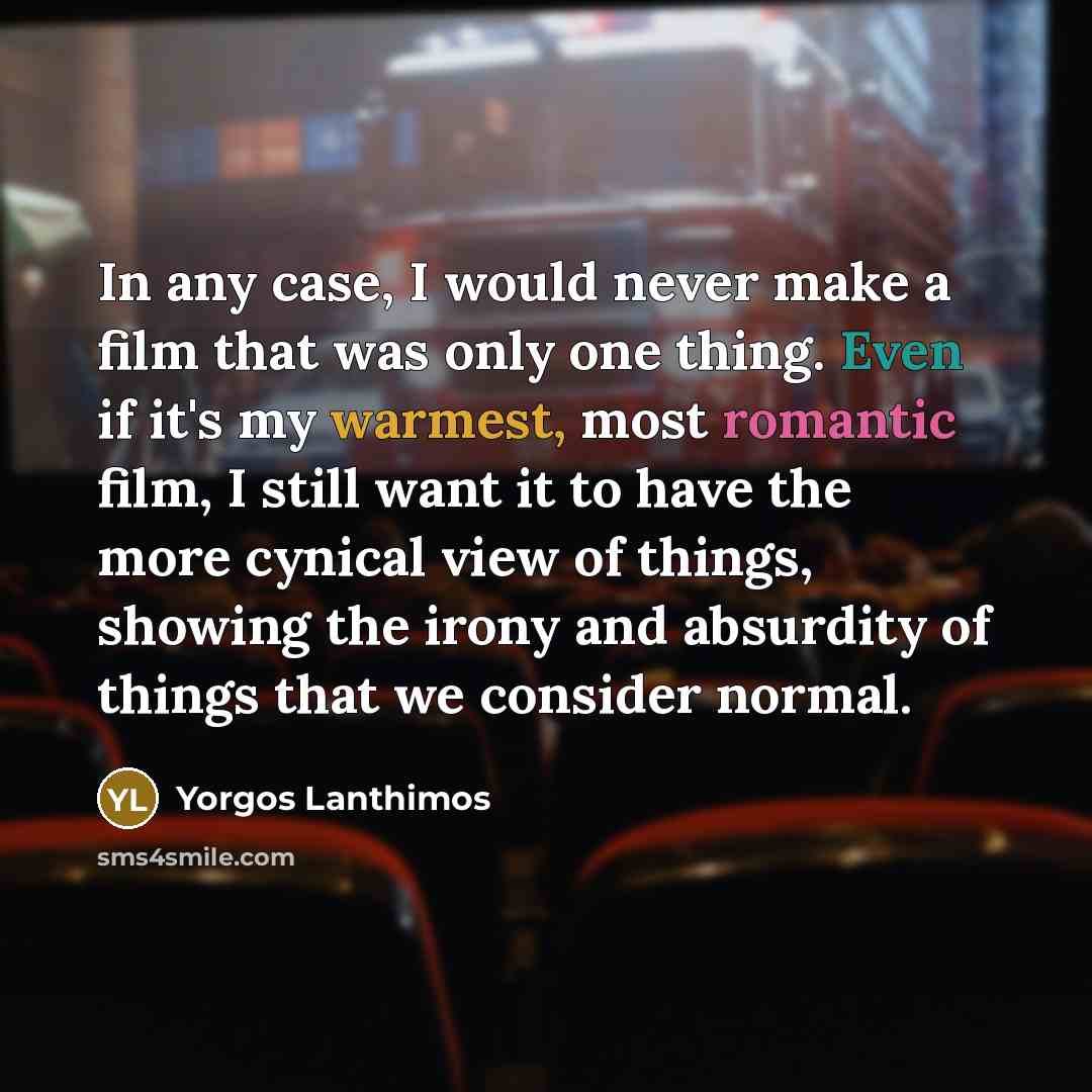 “In any case, I would never make a film that was only one thing. Even if it's my warmest, most romantic film, I still want it to have the more cynical view of things, showing the irony and absurdity of things that we consider normal.” quote by Yorgos Lanthimos