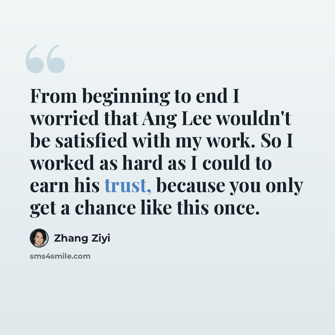 “From beginning to end I worried that Ang Lee wouldn't be satisfied with my work. So I worked as hard as I could to earn his trust, because you only get a chance like this once.” quote by Zhang Ziyi