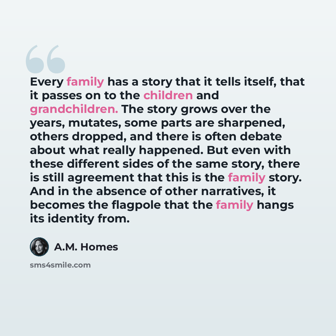 “Every family has a story that it tells itself, that it passes on to the children and grandchildren. The story grows over the years, mutates, some parts are sharpened, others dropped, and there is often debate about what really happened. But even with these different sides of the same story, there…” quote by A.M. Homes