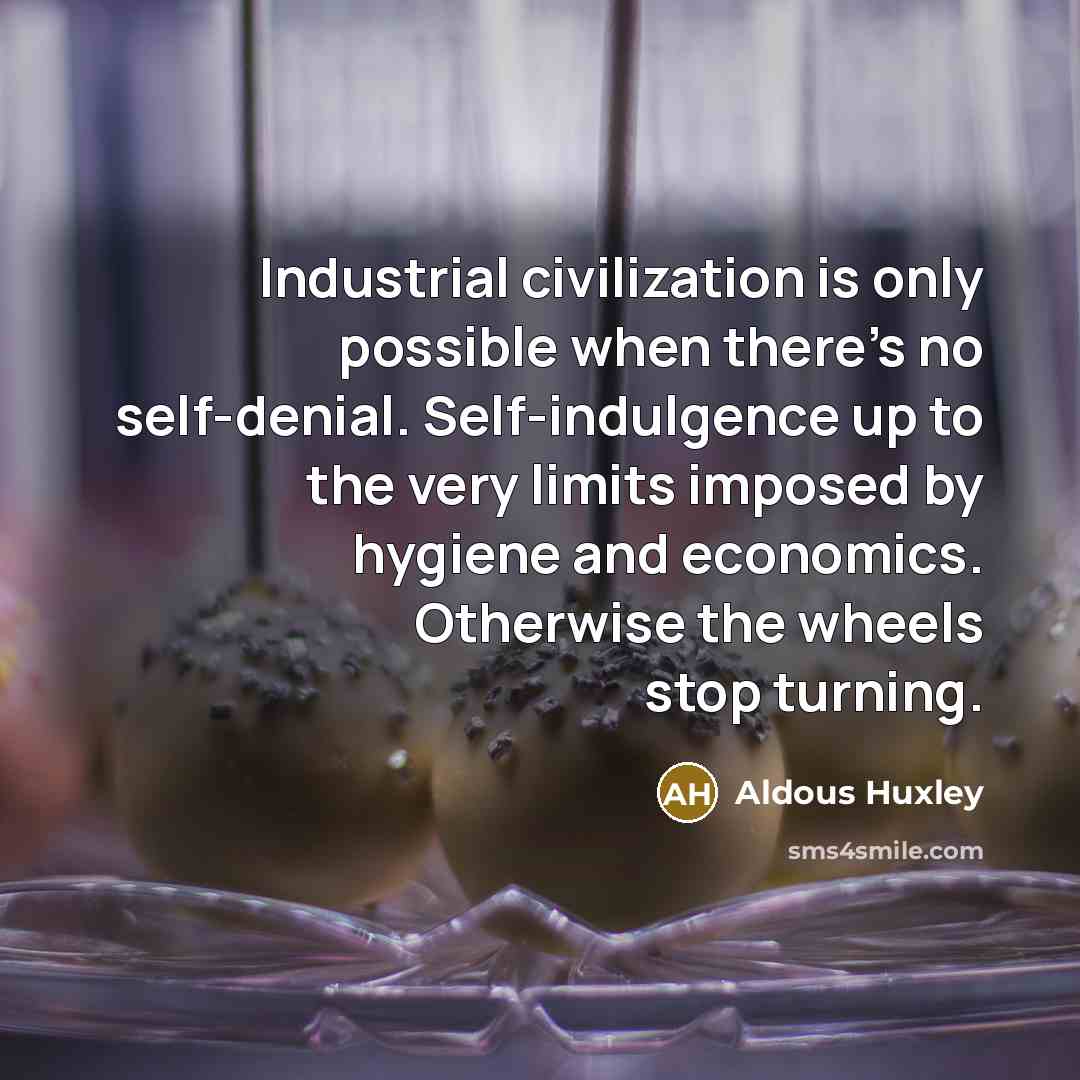 “Industrial civilization is only possible when there's no self-denial. Self-indulgence up to the very limits imposed by hygiene and economics. Otherwise the wheels stop turning.” quote by Aldous Huxley
