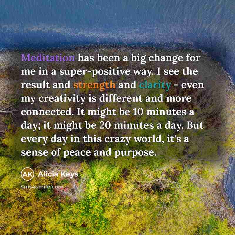 “Meditation has been a big change for me in a super-positive way. I see the result and strength and clarity - even my creativity is different and more connected. It might be 10 minutes a day; it might be 20 minutes a day. But every day in this crazy world, it's a sense of peace and purpose.” quote by Alicia Keys