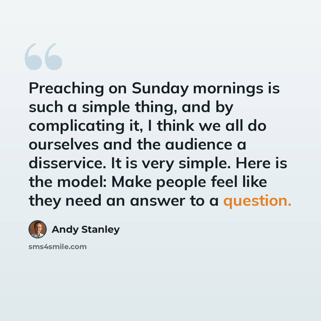 “Preaching on Sunday mornings is such a simple thing, and by complicating it, I think we all do ourselves and the audience a disservice. It is very simple. Here is the model: Make people feel like they need an answer to a question.” quote by Andy Stanley
