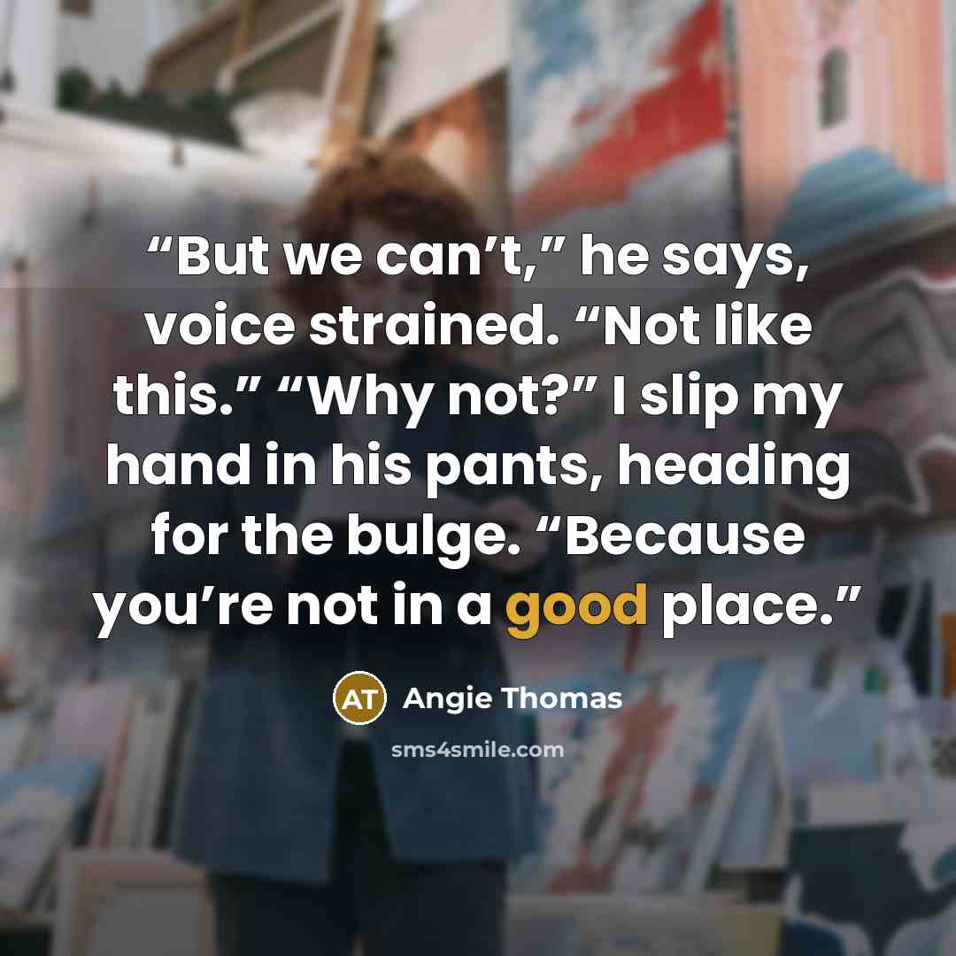 “But we can’t,” he says, voice strained. “Not like this.” “Why not?” I slip my hand in his pants, heading for the bulge. “Because you’re not in a good place.” quote by Angie Thomas