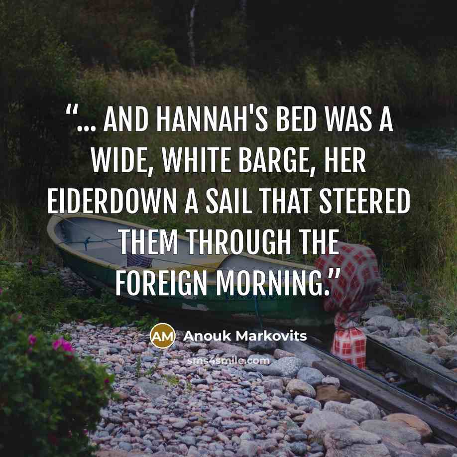 “... and Hannah's bed was a wide, white barge, her eiderdown a sail that steered them through the foreign morning.” quote by Anouk Markovits