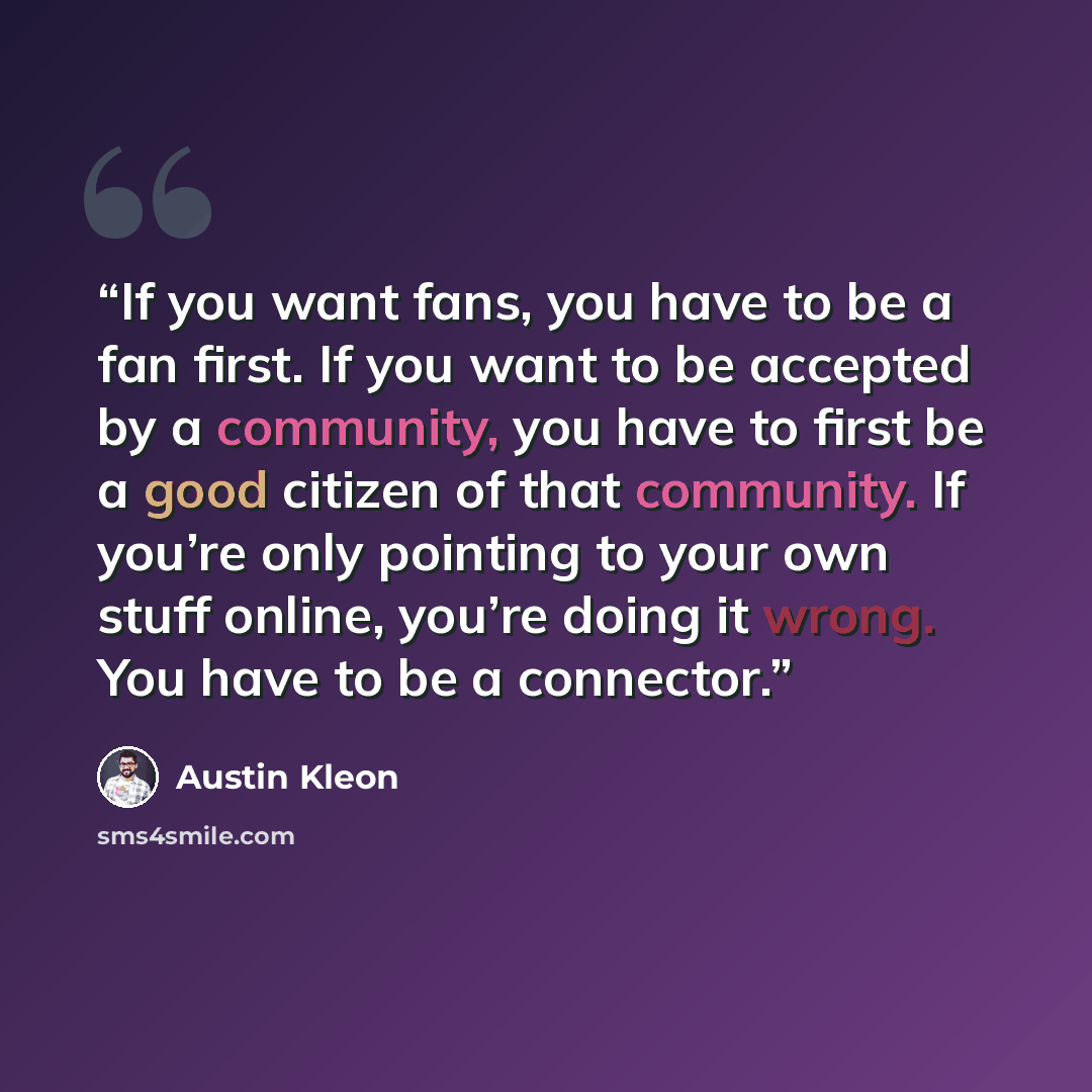 “If you want fans, you have to be a fan first. If you want to be accepted by a community, you have to first be a good citizen of that community. If you’re only pointing to your own stuff online, you’re doing it wrong. You have to be a connector.” quote by Austin Kleon