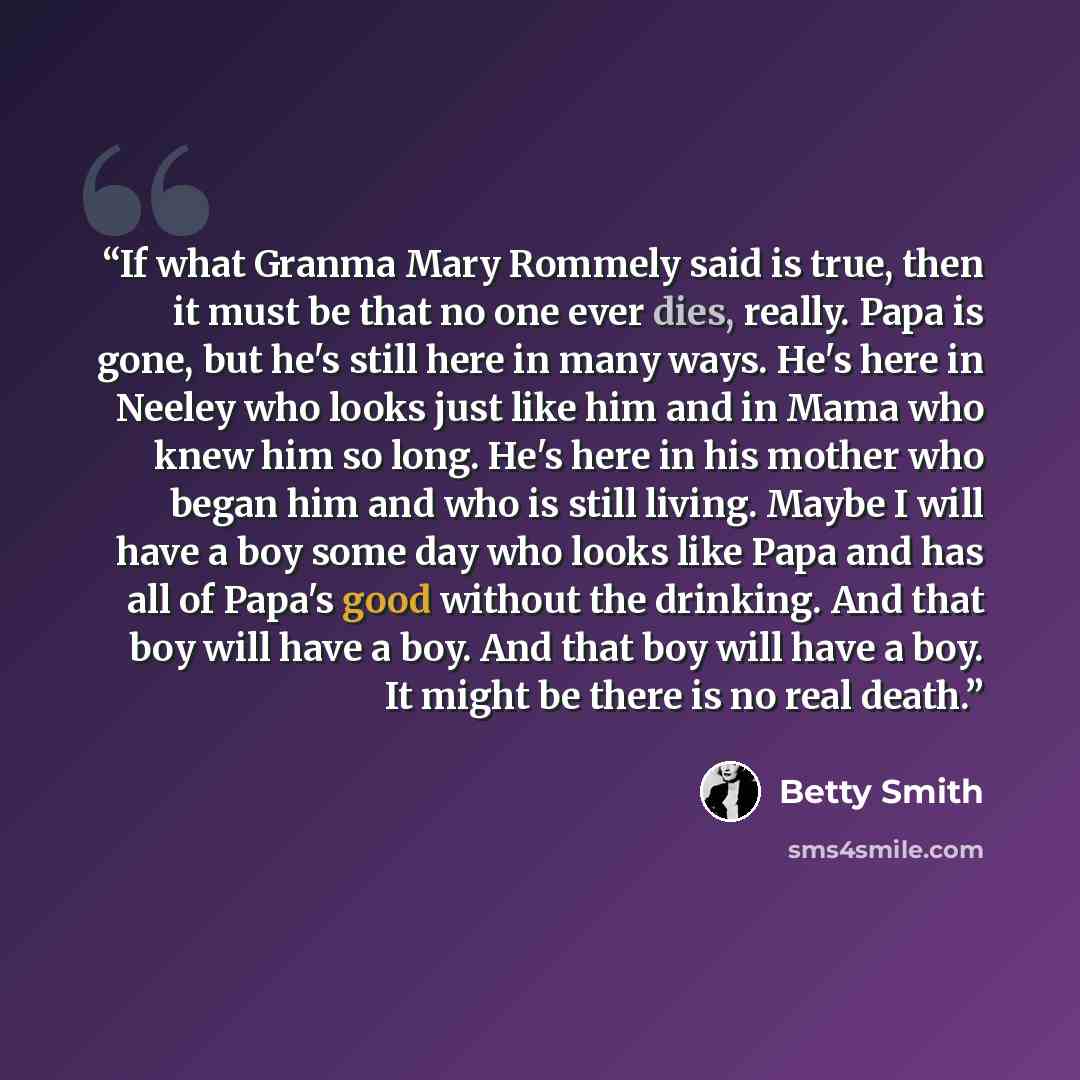 “If what Granma Mary Rommely said is true, then it must be that no one ever dies, really. Papa is gone, but he's still here in many ways. He's here in Neeley who looks just like him and in Mama who knew him so long. He's here in his mother who began him and who is still living. Maybe I will have a…” quote by Betty Smith