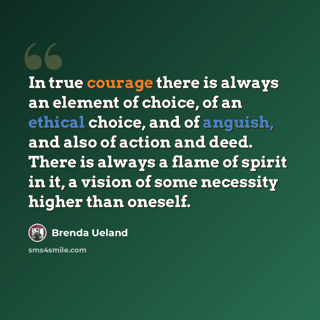 “In true courage there is always an element of choice, of an ethical choice, and of anguish, and also of action and deed. There is always a flame of spirit in it, a vision of some necessity higher than oneself.” quote by Brenda Ueland