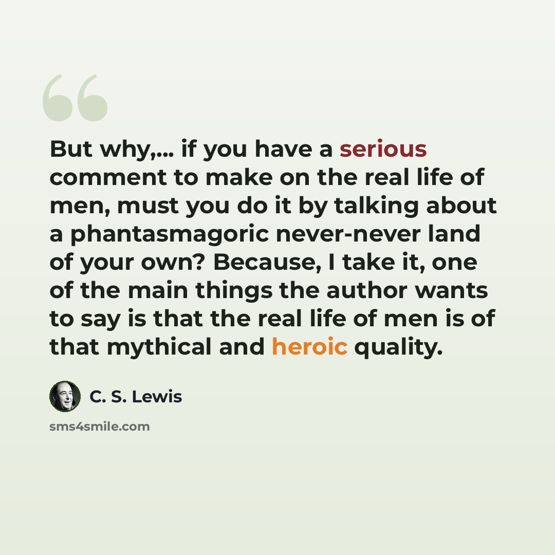 “But why,... if you have a serious comment to make on the real life of men, must you do it by talking about a phantasmagoric never-never land of your own? Because, I take it, one of the main things the author wants to say is that the real life of men is of that mythical and heroic quality.” quote by C. S. Lewis