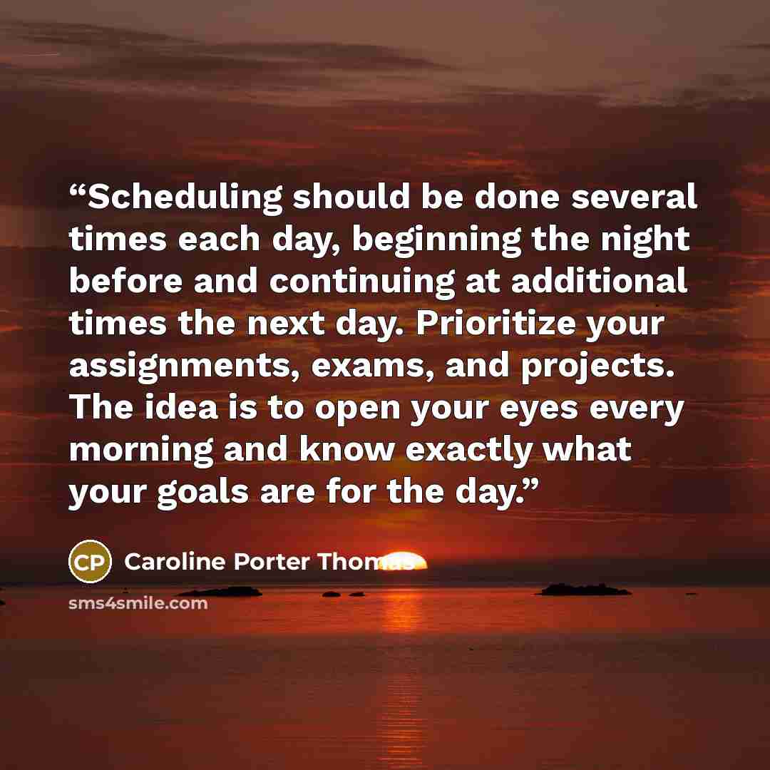 “Scheduling should be done several times each day, beginning the night before and continuing at additional times the next day. Prioritize your assignments, exams, and projects. The idea is to open your eyes every morning and know exactly what your goals are for the day.” quote by Caroline Porter Thomas