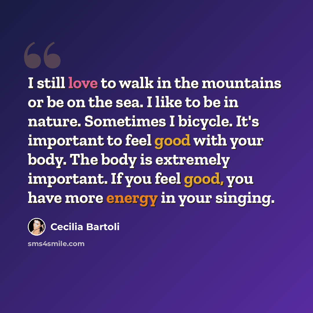 “I still love to walk in the mountains or be on the sea. I like to be in nature. Sometimes I bicycle. It's important to feel good with your body. The body is extremely important. If you feel good, you have more energy in your singing.” quote by Cecilia Bartoli