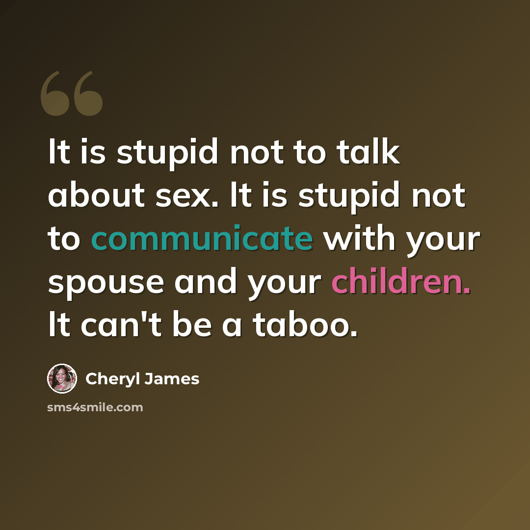“It is stupid not to talk about sex. It is stupid not to communicate with your spouse and your children. It can't be a taboo.” quote by Cheryl James